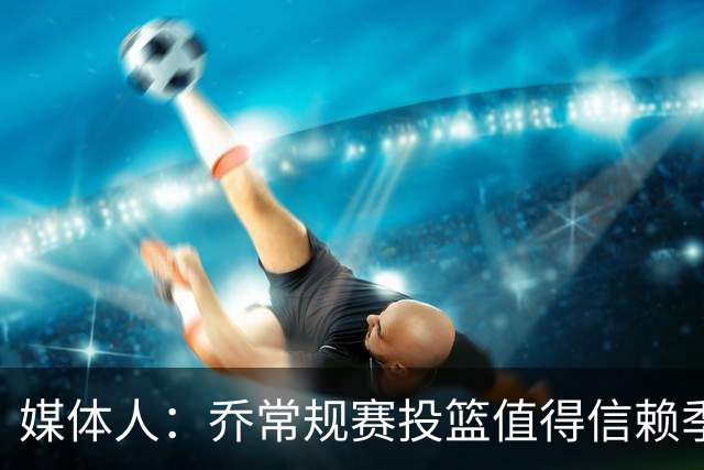 媒体人：乔常规赛投篮值得信赖季后赛拉胯 活塞后续目标指向希罗