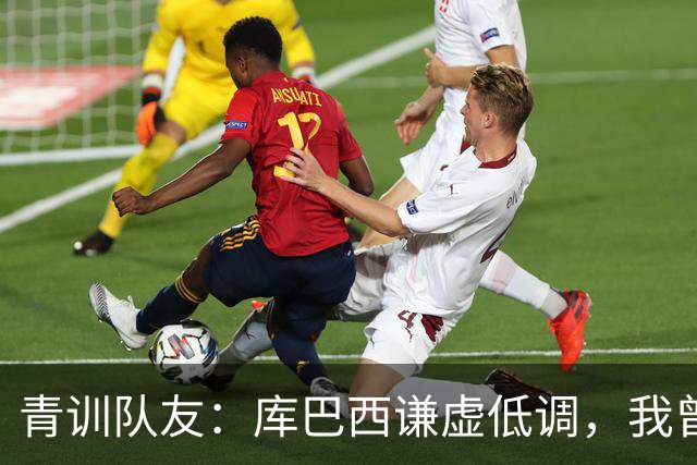 青训队友：库巴西谦虚低调，我曾因丢球哭泣他直接一条龙帮我报仇